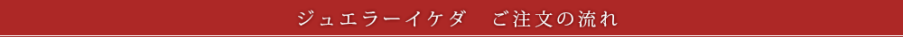ジュエラーイケダ　ご注文の流れ
