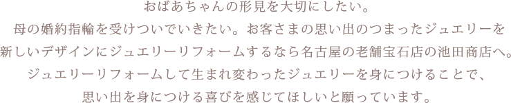 
					おばあちゃんの形見を大切にしたい。母の婚約指輪を受けついでいきたい。お客さまの思い出のつまったジュエリーを新しいデザインにジュエリーリフォームするなら名古屋の老舗宝石店の池田商店へ。ジュエリーリフォームして生まれ変わったジュエリーを身につけることで、思い出を身につける喜びを感じてほしいと願っています。